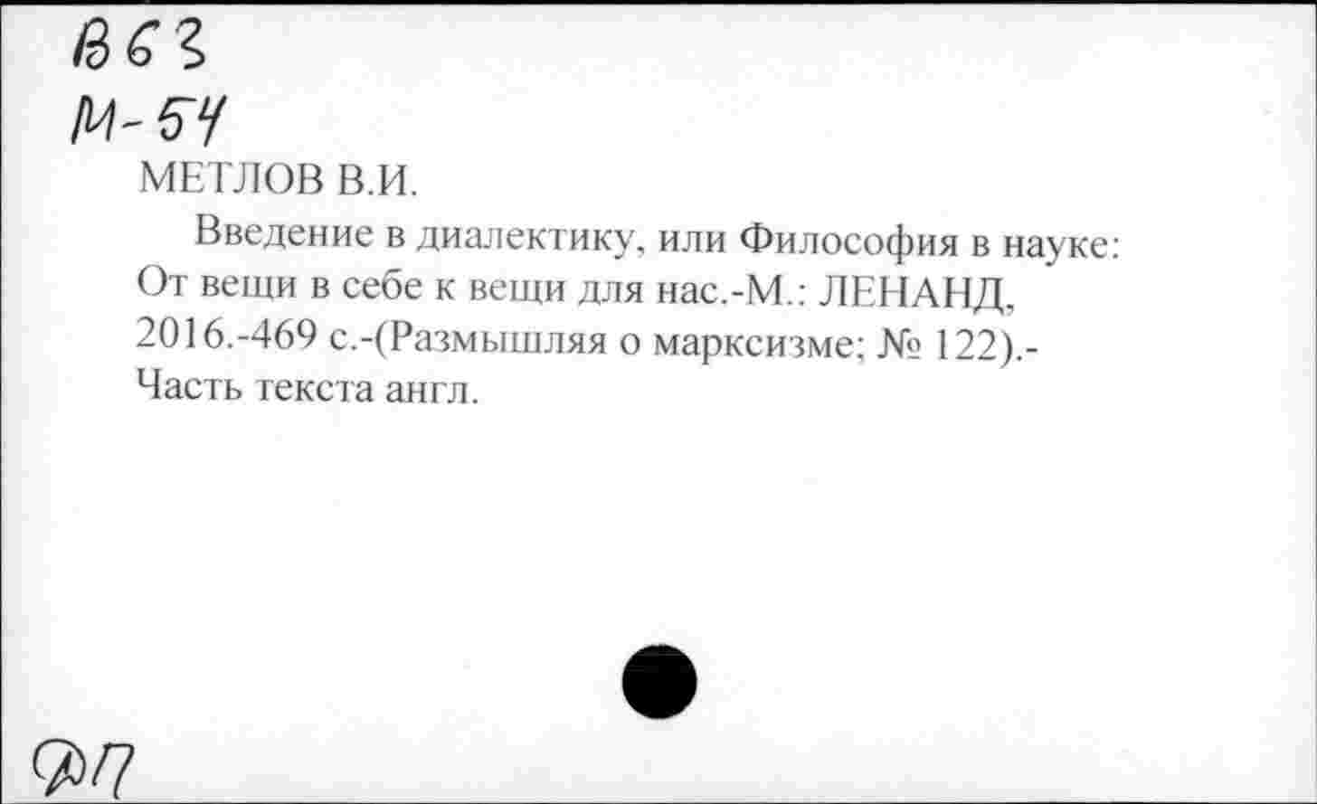 ﻿МЕТЛОВ В.И.
Введение в диалектику, или Философия в науке: От вещи в себе к вещи для нас.-М.: ЛЕНАНД, 2016.-469 с.-(Размышляя о марксизме; № 122).-Часть текста англ.